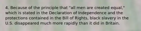 4. Because of the principle that "all men are created equal," which is stated in the Declaration of Independence and the protections contained in the Bill of Rights, black slavery in the U.S. disappeared much more rapidly than it did in Britain.