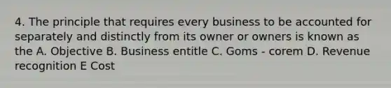 4. The principle that requires every business to be accounted for separately and distinctly from its owner or owners is known as the A. Objective B. Business entitle C. Goms - corem D. Revenue recognition E Cost