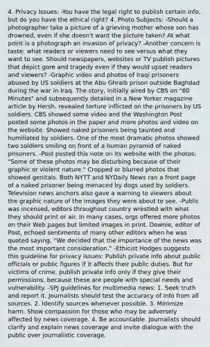 4. Privacy Issues: -You have the legal right to publish certain info, but do you have the ethical right? 4. Photo Subjects: -Should a photographer take a picture of a grieving mother whose son has drowned, even if she doesn't want the picture taken? At what point is a photograph an invasion of privacy? -Another concern is taste: what readers or viewers need to see versus what they want to see. Should newspapers, websites or TV publish pictures that depict gore and tragedy even if they would upset readers and viewers? -Graphic video and photos of Iraqi prisoners abused by US soldiers at the Abu Ghraib prison outside Baghdad during the war in Iraq. The story, initially aired by CBS on "60 Minutes" and subsequently detailed in a New Yorker magazine article by Hersh, revealed torture inflicted on the prisoners by US soldiers. CBS showed some video and the Washington Post posted some photos in the paper and more photos and video on the website. Showed naked prisoners being taunted and humiliated by soldiers. One of the most dramatic photos showed two soldiers smiling on front of a human pyramid of naked prisoners. -Post posted this note on its website with the photos: "Some of these photos may be disturbing because of their graphic or violent nature." Cropped or blurred photos that showed genitals. Both NYTT and NYDaily News ran a front page of a naked prisoner being menaced by dogs used by soldiers. Television news anchors also gave a warning to viewers about the graphic nature of the images they were about to see. -Public was incensed, editors throughout country wrestled with what they should print or air. In many cases, orgs offered more photos on their Web pages but limited images in print. Downie, editor of Post, echoed sentiments of many other editors when he was quoted saying, "We decided that the importance of the news was the most important consideration." -Ethicist Hodges suggests this guideline for privacy issues: Publish private info about public officials or public figures if it affects their public duties. But for victims of crime, publish private info only if they give their permissions, because these are people with special needs and vulnerability. -SPJ guidelines for multimedia news: 1. Seek truth and report it. Journalists should test the accuracy of info from all sources. 2. Identify sources whenever possible. 3. Minimize harm. Show compassion for those who may be adversely affected by news coverage. 4. Be accountable. Journalists should clarify and explain news coverage and invite dialogue with the public over journalistic coverage.