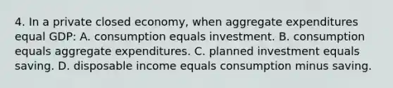 4. In a private closed economy, when aggregate expenditures equal GDP: A. consumption equals investment. B. consumption equals aggregate expenditures. C. planned investment equals saving. D. disposable income equals consumption minus saving.