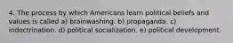 4. The process by which Americans learn political beliefs and values is called a) brainwashing. b) propaganda. c) indoctrination. d) political socialization. e) political development.