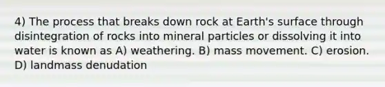 4) The process that breaks down rock at Earth's surface through disintegration of rocks into mineral particles or dissolving it into water is known as A) weathering. B) mass movement. C) erosion. D) landmass denudation