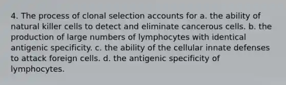 4. The process of clonal selection accounts for a. the ability of natural killer cells to detect and eliminate cancerous cells. b. the production of large numbers of lymphocytes with identical antigenic specificity. c. the ability of the cellular innate defenses to attack foreign cells. d. the antigenic specificity of lymphocytes.