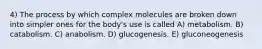 4) The process by which complex molecules are broken down into simpler ones for the body's use is called A) metabolism. B) catabolism. C) anabolism. D) glucogenesis. E) gluconeogenesis