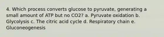 4. Which process converts glucose to pyruvate, generating a small amount of ATP but no CO2? a. Pyruvate oxidation b. Glycolysis c. The citric acid cycle d. Respiratory chain e. Gluconeogenesis