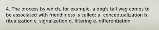 4. The process by which, for example, a dog's tail wag comes to be associated with friendliness is called: a. conceptualization b. ritualization c. signalization d. filtering e. differentiation