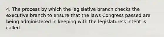 4. The process by which the legislative branch checks the executive branch to ensure that the laws Congress passed are being administered in keeping with the legislature's intent is called