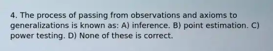 4. The process of passing from observations and axioms to generalizations is known as: A) inference. B) point estimation. C) power testing. D) None of these is correct.