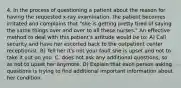 4. In the process of questioning a patient about the reason for having the requested x-ray examination, the patient becomes irritated and complains that "she is getting pretty tired of saying the same things over and over to all these nurses." An effective method to deal with this patient's attitude would be to: A) Call security and have her escorted back to the outpatient center receptionist. B) Tell her it's not your fault she is upset and not to take it out on you. C. does not ask any additional questions, so as not to upset her anymore. D) Explain that each person asking questions is trying to find additional important information about her condition.