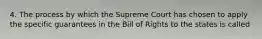 4. The process by which the Supreme Court has chosen to apply the specific guarantees in the Bill of Rights to the states is called