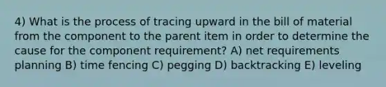 4) What is the process of tracing upward in the bill of material from the component to the parent item in order to determine the cause for the component requirement? A) net requirements planning B) time fencing C) pegging D) backtracking E) leveling