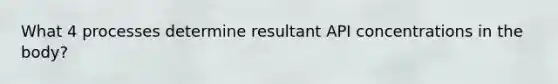 What 4 processes determine resultant API concentrations in the body?