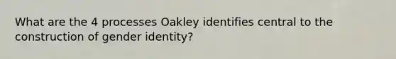 What are the 4 processes Oakley identifies central to the construction of gender identity?