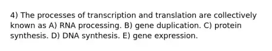 4) The processes of <a href='https://www.questionai.com/knowledge/kWsjwWywkN-transcription-and-translation' class='anchor-knowledge'>transcription and translation</a> are collectively known as A) <a href='https://www.questionai.com/knowledge/kapY3KpASG-rna-processing' class='anchor-knowledge'>rna processing</a>. B) gene duplication. C) protein synthesis. D) DNA synthesis. E) <a href='https://www.questionai.com/knowledge/kFtiqWOIJT-gene-expression' class='anchor-knowledge'>gene expression</a>.