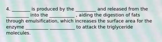 4. ________ is produced by the _________ and released from the __________ into the ___________ , aiding the digestion of fats through emulsification, which increases the surface area for the enzyme __________ ___________ to attack the triglyceride molecules.