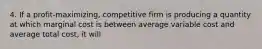 4. If a profit-maximizing, competitive firm is producing a quantity at which marginal cost is between average variable cost and average total cost, it will