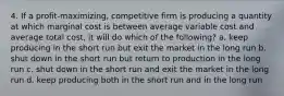 4. If a profit-maximizing, competitive firm is producing a quantity at which marginal cost is between average variable cost and average total cost, it will do which of the following? a. keep producing in the short run but exit the market in the long run b. shut down in the short run but return to production in the long run c. shut down in the short run and exit the market in the long run d. keep producing both in the short run and in the long run