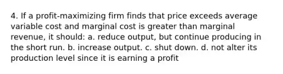 4. If a profit-maximizing firm finds that price exceeds average variable cost and marginal cost is greater than marginal revenue, it should: a. reduce output, but continue producing in the short run. b. increase output. c. shut down. d. not alter its production level since it is earning a profit