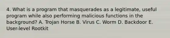 4. What is a program that masquerades as a legitimate, useful program while also performing malicious functions in the background? A. Trojan Horse B. Virus C. Worm D. Backdoor E. User-level Rootkit