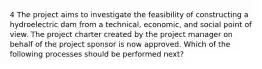 4 The project aims to investigate the feasibility of constructing a hydroelectric dam from a technical, economic, and social point of view. The project charter created by the project manager on behalf of the project sponsor is now approved. Which of the following processes should be performed next?