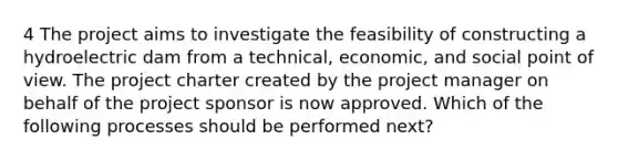 4 The project aims to investigate the feasibility of constructing a hydroelectric dam from a technical, economic, and social point of view. The project charter created by the project manager on behalf of the project sponsor is now approved. Which of the following processes should be performed next?