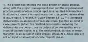 4. The project has entered the close project or phase process. Along with the project management plan and the organizational process assets another critical input is: a. verified deliverables b. final product, service or result transition c. accepted deliverables d. issue logs 4. c PMBOK ® Guide Section 4.6.1.2 Y c. Accepted deliverables, as an output of validate scope, become an input to close project/ phase. N a. Verified deliverables, meaning the deliverables are correct, are an output of control quality and an input of validate scope. N b. The final product, service, or result transition is an output of close project/ phase. N d. Issue logs are not an input or an output of close project/ phase.