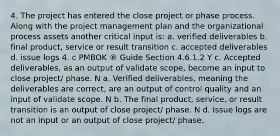 4. The project has entered the close project or phase process. Along with the project management plan and the organizational process assets another critical input is: a. verified deliverables b. final product, service or result transition c. accepted deliverables d. issue logs 4. c PMBOK ® Guide Section 4.6.1.2 Y c. Accepted deliverables, as an output of validate scope, become an input to close project/ phase. N a. Verified deliverables, meaning the deliverables are correct, are an output of control quality and an input of validate scope. N b. The final product, service, or result transition is an output of close project/ phase. N d. Issue logs are not an input or an output of close project/ phase.