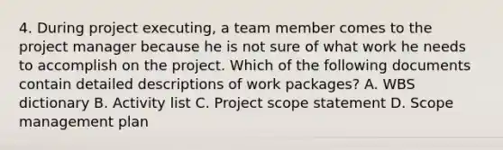 4. During project executing, a team member comes to the project manager because he is not sure of what work he needs to accomplish on the project. Which of the following documents contain detailed descriptions of work packages? A. WBS dictionary B. Activity list C. Project scope statement D. Scope management plan