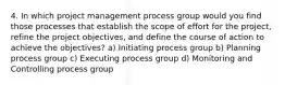 4. In which project management process group would you find those processes that establish the scope of effort for the project, refine the project objectives, and define the course of action to achieve the objectives? a) Initiating process group b) Planning process group c) Executing process group d) Monitoring and Controlling process group