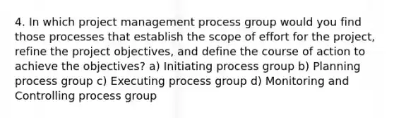 4. In which project management process group would you find those processes that establish the scope of effort for the project, refine the project objectives, and define the course of action to achieve the objectives? a) Initiating process group b) Planning process group c) Executing process group d) Monitoring and Controlling process group