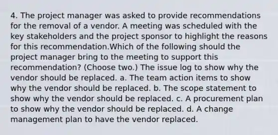 4. The project manager was asked to provide recommendations for the removal of a vendor. A meeting was scheduled with the key stakeholders and the project sponsor to highlight the reasons for this recommendation.Which of the following should the project manager bring to the meeting to support this recommendation? (Choose two.) The issue log to show why the vendor should be replaced. a. The team action items to show why the vendor should be replaced. b. The scope statement to show why the vendor should be replaced. c. A procurement plan to show why the vendor should be replaced. d. A change management plan to have the vendor replaced.