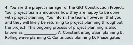 4. You are the project manager of the GRT Construction Project. Your project team announces how they are happy to be done with project planning. You inform the team, however, that you and they will likely be returning to project planning throughout the project. This ongoing process of project planning is also known as _________________. A. Constant integration planning B. Rolling wave planning C. Continuous planning D. Phase gates