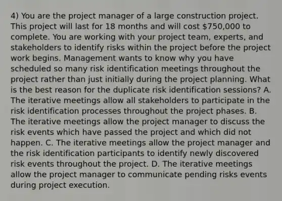 4) You are the project manager of a large construction project. This project will last for 18 months and will cost 750,000 to complete. You are working with your project team, experts, and stakeholders to identify risks within the project before the project work begins. Management wants to know why you have scheduled so many risk identification meetings throughout the project rather than just initially during the project planning. What is the best reason for the duplicate risk identification sessions? A. The iterative meetings allow all stakeholders to participate in the risk identification processes throughout the project phases. B. The iterative meetings allow the project manager to discuss the risk events which have passed the project and which did not happen. C. The iterative meetings allow the project manager and the risk identification participants to identify newly discovered risk events throughout the project. D. The iterative meetings allow the project manager to communicate pending risks events during project execution.