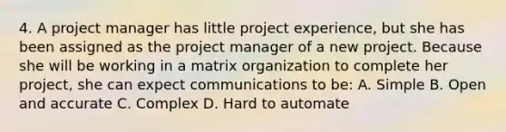 4. A project manager has little project experience, but she has been assigned as the project manager of a new project. Because she will be working in a matrix organization to complete her project, she can expect communications to be: A. Simple B. Open and accurate C. Complex D. Hard to automate