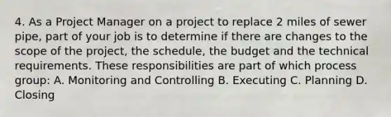 4. As a Project Manager on a project to replace 2 miles of sewer pipe, part of your job is to determine if there are changes to the scope of the project, the schedule, the budget and the technical requirements. These responsibilities are part of which process group: A. Monitoring and Controlling B. Executing C. Planning D. Closing