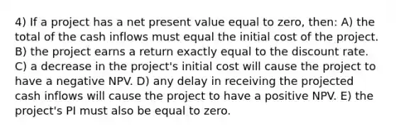 4) If a project has a net present value equal to zero, then: A) the total of the cash inflows must equal the initial cost of the project. B) the project earns a return exactly equal to the discount rate. C) a decrease in the project's initial cost will cause the project to have a negative NPV. D) any delay in receiving the projected cash inflows will cause the project to have a positive NPV. E) the project's PI must also be equal to zero.