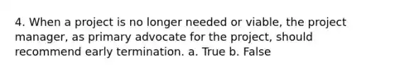 4. When a project is no longer needed or viable, the project manager, as primary advocate for the project, should recommend early termination. a. True b. False