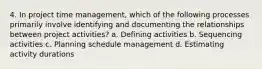 4. In project time management, which of the following processes primarily involve identifying and documenting the relationships between project activities? a. Defining activities b. Sequencing activities c. Planning schedule management d. Estimating activity durations