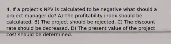 4. If a project's NPV is calculated to be negative what should a project manager do? A) The profitability index should be calculated. B) The project should be rejected. C) The discount rate should be decreased. D) The present value of the project cost should be determined.