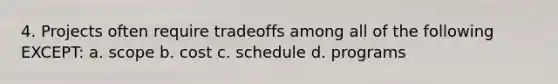 4. Projects often require tradeoffs among all of the following EXCEPT: a. scope b. cost c. schedule d. programs