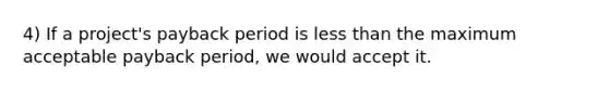 4) If a project's payback period is <a href='https://www.questionai.com/knowledge/k7BtlYpAMX-less-than' class='anchor-knowledge'>less than</a> the maximum acceptable payback period, we would accept it.