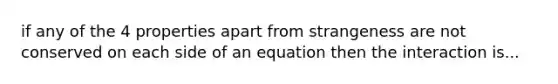 if any of the 4 properties apart from strangeness are not conserved on each side of an equation then the interaction is...