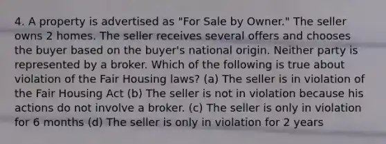 4. A property is advertised as "For Sale by Owner." The seller owns 2 homes. The seller receives several offers and chooses the buyer based on the buyer's national origin. Neither party is represented by a broker. Which of the following is true about violation of the Fair Housing laws? (a) The seller is in violation of the Fair Housing Act (b) The seller is not in violation because his actions do not involve a broker. (c) The seller is only in violation for 6 months (d) The seller is only in violation for 2 years