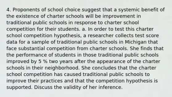 4. Proponents of school choice suggest that a systemic benefit of the existence of charter schools will be improvement in traditional public schools in response to charter school competition for their students. a. In order to test this charter school competition hypothesis, a researcher collects test score data for a sample of traditional public schools in Michigan that face substantial competition from charter schools. She finds that the performance of students in those traditional public schools improved by 5 % two years after the appearance of the charter schools in their neighborhood. She concludes that the charter school competition has caused traditional public schools to improve their practices and that the competition hypothesis is supported. Discuss the validity of her inference.