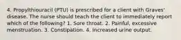 4. Propylthiouracil (PTU) is prescribed for a client with Graves' disease. The nurse should teach the client to immediately report which of the following? 1. Sore throat. 2. Painful, excessive menstruation. 3. Constipation. 4. Increased urine output.