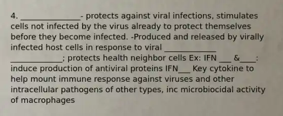 4. _______________- protects against viral infections, stimulates cells not infected by the virus already to protect themselves before they become infected. -Produced and released by virally infected host cells in response to viral _____________ _____________; protects health neighbor cells Ex: IFN ___ &____: induce production of antiviral proteins IFN___ Key cytokine to help mount immune response against viruses and other intracellular pathogens of other types, inc microbiocidal activity of macrophages