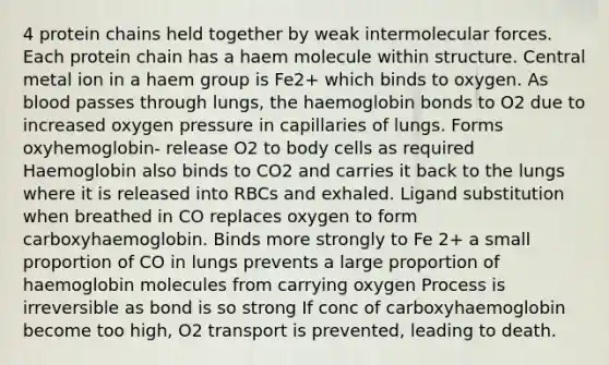 4 protein chains held together by weak intermolecular forces. Each protein chain has a haem molecule within structure. Central metal ion in a haem group is Fe2+ which binds to oxygen. As blood passes through lungs, the haemoglobin bonds to O2 due to increased oxygen pressure in capillaries of lungs. Forms oxyhemoglobin- release O2 to body cells as required Haemoglobin also binds to CO2 and carries it back to the lungs where it is released into RBCs and exhaled. Ligand substitution when breathed in CO replaces oxygen to form carboxyhaemoglobin. Binds more strongly to Fe 2+ a small proportion of CO in lungs prevents a large proportion of haemoglobin molecules from carrying oxygen Process is irreversible as bond is so strong If conc of carboxyhaemoglobin become too high, O2 transport is prevented, leading to death.