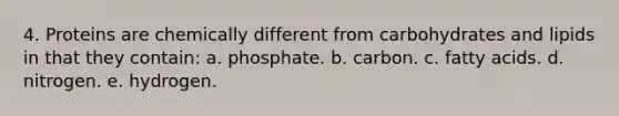 4. Proteins are chemically different from carbohydrates and lipids in that they contain: a. phosphate. b. carbon. c. fatty acids. d. nitrogen. e. hydrogen.