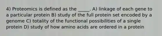 4) Proteomics is defined as the _____. A) linkage of each gene to a particular protein B) study of the full protein set encoded by a genome C) totality of the functional possibilities of a single protein D) study of how amino acids are ordered in a protein