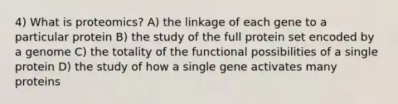 4) What is proteomics? A) the linkage of each gene to a particular protein B) the study of the full protein set encoded by a genome C) the totality of the functional possibilities of a single protein D) the study of how a single gene activates many proteins